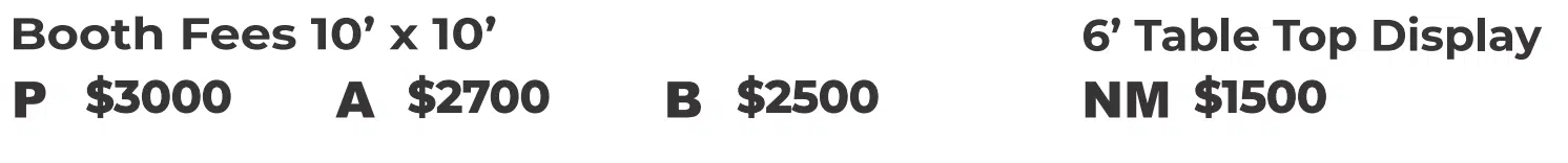 Booth Fees 10' x 10'. P $3000 A $2700 B $2500. Booth Fees 6' Table Top Display. NM $1200.